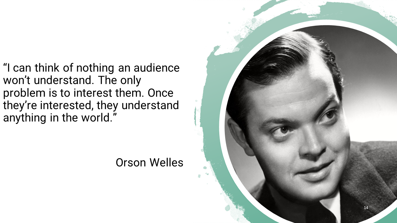 I can think of nothing an audience won't understand. The only problem is to interest them. Once they're interested, they understand anything in the world. 
-Orson Welles