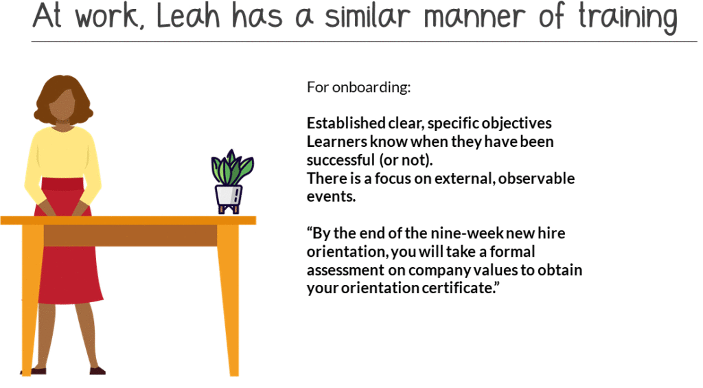 At work, Leah has a similar manner of training. For onboarding: established clear, specific objectives. Learners know when they have been successful (or not). There is a focus on external, observable events. “By the end of the nine-week  new hire orientation, you will take a formal assessment on company values to obtain your orientation certificate.”